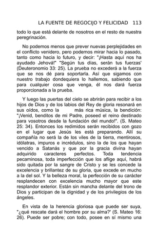 LA FUENTE DE REGOCIJO Y FELICIDAD 113
todo lo que está delante de nosotros en el resto de nuestra
peregrinación.
   No podemos menos que prever nuevas perplejidades en
el conflicto venidero, pero podemos mirar hacia lo pasado,
tanto como hacia lo futuro, y decir: "¡Hasta aquí nos ha
ayudado Jehová!" "Según tus días, serán tus fuerzas'
(Deuteronomio 33: 25). La prueba no excederá a la fuerza
que se nos dé para soportarla. Así que sigamos con
nuestro trabajo dondequiera lo hallemos, sabiendo que
para cualquier cosa que venga, él nos dará fuerza
proporcionada a la prueba.
   Y luego las puertas del cielo se abrirán para recibir a los
hijos de Dios y de los labios del Rey de gloria resonará en
sus oídos, como la           más rica música, la bendición:
"¡Venid, benditos de mi Padre, poseed el reino destinado
para vosotros desde la fundación del mundo!". (S. Mateo
25: 34). Entonces los redimidos serán recibidos con gozo
en el lugar que Jesús les está preparando. Allí su
compañía no será la de los viles de la tierra, mentirosos,
idólatras, impuros e incrédulos, sino la de los que hayan
vencido a Satanás y que por la gracia divina hayan
adquirido      caracteres    perfectos.     Toda    tendencia
pecaminosa, toda imperfección que los aflige aquí, habrá
sido quitada por la sangre de Cristo y se les concede la
excelencia y brillantez de su gloria, que excede en mucho
a la del sol. Y la belleza moral, la perfección de su carácter
resplandecen con excelencia mucho mayor que este
resplandor exterior. Están sin mancha delante del trono de
Dios y participan de la dignidad y de los privilegios de los
ángeles.
  En vista de la herencia gloriosa que puede ser suya,
"¿qué rescate dará el hombre por su alma?' (S. Mateo 16:
26). Puede ser pobre; con todo, posee en sí mismo una
 