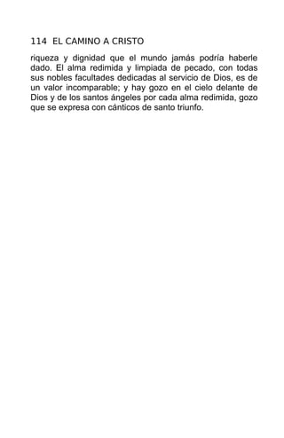 114 EL CAMINO A CRISTO
riqueza y dignidad que el mundo jamás podría haberle
dado. El alma redimida y limpiada de pecado, con todas
sus nobles facultades dedicadas al servicio de Dios, es de
un valor incomparable; y hay gozo en el cielo delante de
Dios y de los santos ángeles por cada alma redimida, gozo
que se expresa con cánticos de santo triunfo.
 