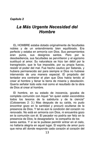 Capítulo 2

     La Más Urgente Necesidad del
               Hombre


   EL HOMBRE estaba dotado originalmente de facultades
nobles y de un entendimiento bien equilibrado. Era
perfecto y estaba en armonía con Dios. Sus pensamientos
eran puros, sus designios santos. Pero por la
desobediencia, sus facultades se pervirtieron y el egoísmo
sustituyó al amor. Su naturaleza se hizo tan débil por la
transgresión, que le fue imposible, por su propia fuerza,
resistir el poder del mal. Fue hecho cautivo por Satanás, y
hubiera permanecido así para siempre si Dios no hubiese
intervenido de una manera especial. El propósito del
tentador era contrariar el plan que Dios había tenido al
crear al hombre y llenar la tierra de miseria y desolación.
Quería señalar todo este mal como el resultado de la obra
de Dios al crear al hombre.
   El hombre, en su estado de inocencia, gozaba de
completa comunión con Aquel "en quien están escondidos
todos los tesoros de la sabiduría y de la ciencia"
(Colosenses 2: 3.) Mas después de su caída, no pudo
encontrar gozo en la santidad y procuró ocultarse de la
presencia de Dios. Y tal es aún la condición del corazón no
renovado. No está en armonía con Dios, ni encuentra gozo
en la comunión con él. El pecador no podría ser feliz en la
presencia de Dios; le desagradaría la compañía de los
seres santos. Y si se le pudiese permitir entrar en el cielo,
no hallaría alegría en aquel lugar. El espíritu de amor puro
que reina allí donde responde cada corazón al corazón del
                             13
 