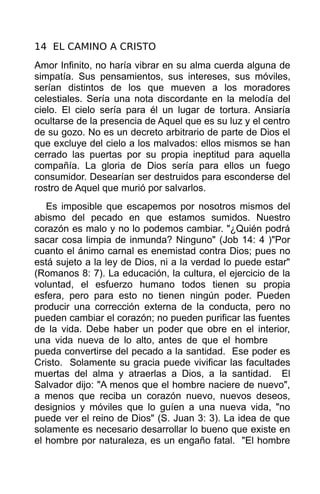 14 EL CAMINO A CRISTO
Amor Infinito, no haría vibrar en su alma cuerda alguna de
simpatía. Sus pensamientos, sus intereses, sus móviles,
serían distintos de los que mueven a los moradores
celestiales. Sería una nota discordante en la melodía del
cielo. El cielo sería para él un lugar de tortura. Ansiaría
ocultarse de la presencia de Aquel que es su luz y el centro
de su gozo. No es un decreto arbitrario de parte de Dios el
que excluye del cielo a los malvados: ellos mismos se han
cerrado las puertas por su propia ineptitud para aquella
compañía. La gloria de Dios sería para ellos un fuego
consumidor. Desearían ser destruidos para esconderse del
rostro de Aquel que murió por salvarlos.
   Es imposible que escapemos por nosotros mismos del
abismo del pecado en que estamos sumidos. Nuestro
corazón es malo y no lo podemos cambiar. "¿Quién podrá
sacar cosa limpia de inmunda? Ninguno" (Job 14: 4 )"Por
cuanto el ánimo carnal es enemistad contra Dios; pues no
está sujeto a la ley de Dios, ni a la verdad lo puede estar"
(Romanos 8: 7). La educación, la cultura, el ejercicio de la
voluntad, el esfuerzo humano todos tienen su propia
esfera, pero para esto no tienen ningún poder. Pueden
producir una corrección externa de la conducta, pero no
pueden cambiar el corazón; no pueden purificar las fuentes
de la vida. Debe haber un poder que obre en el interior,
una vida nueva de lo alto, antes de que el hombre
pueda convertirse del pecado a la santidad. Ese poder es
Cristo. Solamente su gracia puede vivificar las facultades
muertas del alma y atraerlas a Dios, a la santidad. El
Salvador dijo: "A menos que el hombre naciere de nuevo",
a menos que reciba un corazón nuevo, nuevos deseos,
designios y móviles que lo guíen a una nueva vida, "no
puede ver el reino de Dios" (S. Juan 3: 3). La idea de que
solamente es necesario desarrollar lo bueno que existe en
el hombre por naturaleza, es un engaño fatal. "El hombre
 