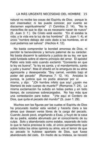 LA MÁS URGENTE NECESIDAD DEL HOMBRE 15
natural no recibe las cosas del Espíritu de Dios; porque le
son insensatez; ni las puede conocer, por cuanto se
disciernen espiritualmente" (1 Corintios 2: 14). "No te
maravilles de que te dije: os es necesario nacer de nuevo"
(S. Juan 3: 7.) De Cristo está escrito: "En él estaba la
vida; y la vida era la luz de los hombres" (S. Juan 1: 4), el
único "nombre debajo del cielo dado a los hombres, en el
cual podamos ser salvos" (Hechos 4: 12).
   No basta comprender la bondad amorosa de Dios, ni
percibir la benevolencia y ternura paternal de su carácter.
No basta discernir la sabiduría y justicia de su ley, ver que
está fundada sobre el eterno principio del amor. El apóstol
Pablo veía todo esto cuando exclamó: "Consiento en que
la ley es buena", "la ley es santa, y el mandamiento, santo
y justo y bueno". Mas él añadió en la amargura de su alma
agonizante y desesperada: "Soy carnal, vendido bajo el
poder del pecado" (Romanos 7: 12, 14). Ansiaba la
pureza, la justicia que no podía alcanzar por sí
mismo, y dijo: "¡Oh hombre infeliz que soy! ¿quién me
libertará de este cuerpo de muerte?" (Romanos 7: 24). La
misma exclamación ha subido en todas partes y en todo
tiempo, de corazones sobrecargados. No hay más que
una contestación para todos: "'¡He aquí el Cordero de
Dios, que quita el pecado del mundo!" (S. Juan 1: 29).
   Muchas son las figuras por las cuales el Espíritu de Dios
ha procurado ilustrar esta verdad y hacerla clara a las
almas que desean verse libres de la carga del pecado.
Cuando Jacob pecó, engañando a Esaú, y huyó de la casa
de su padre, estaba abrumado por el conocimiento de su
culpa. Solo y abandonado como estaba, separado de todo
lo que le hacía preciosa la vida, el único pensamiento que
sobre todos los otros oprimía su alma, era el temor de que
su pecado lo hubiese apartado de Dios, que fuese
abandonado del cielo. En medio de su tristeza, se recostó
 