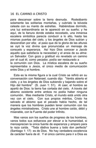 16 EL CAMINO A CRISTO
para descansar sobre la tierra desnuda. Rodeábanlo
solamente las solitarias montañas, y cubríalo la bóveda
celeste con su manto de estrellas. Habiéndose dormido,
una luz extraordinaria se le apareció en su sueño; y he
aquí, de la llanura donde estaba recostado, una inmensa
escalera simbólica parecía conducir a lo alto, hasta las
mismas puertas del cielo, y los ángeles de Dios subían y
descendían por ella; al paso que de la gloria de las alturas
se oyó la voz divina que pronunciaba un mensaje de
consuelo y esperanza. Así hizo Dios conocer a Jacob
aquello que satisfacía la necesidad y el ansia de su alma:
un Salvador. Con gozo y gratitud vio revelado un camino
por el cual él, como pecador, podía ser restaurado a
la comunión con Dios. La mística escalera de su sueño
representaba a Jesús, el único medio de comunicación
entre Dios y el hombre.
   Esta es la misma figura a la cual Cristo se refirió en su
conversación con Natanael, cuando dijo: "Veréis abierto el
cielo, y a los ángeles de Dios subiendo y bajando sobre el
Hijo del hombre" (S. Juan 1: 51). Al caer, el hombre se
apartó de Dios: la tierra fue cortada del cielo. A través del
abismo existente entre ambos no podía haber ninguna
comunión. Mas mediante Cristo, el mundo está unido otra
vez con el cielo. Con sus propios méritos, Cristo ha
salvado el abismo que el pecado había hecho, de tal
manera que los hombres pueden tener comunión con los
ángeles ministradores. Cristo une al hombre caído, débil y
miserable, con la Fuente del poder Infinito.
   Mas vanos son los sueños de progreso de los hombres,
vanos todos sus esfuerzos por elevar a la humanidad, si
menosprecian la única fuente de esperanza y amparo para
la raza caída. "Toda dádiva buena y todo don perfecto"
(Santiago 1: 17) es de Dios. No hay verdadera excelencia
de carácter fuera de él. Y el único camino para ir a Dios es
 