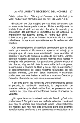 LA MÁS URGENTE NECESIDAD DEL HOMBRE 17
Cristo, quien dice: "Yo soy el Camino, y la Verdad, y la
Vida; nadie viene al Padre sino por mí". (S. Juan 14: 6)
   El corazón de Dios suspira por sus hijos terrenales con
un amor más fuerte que la muerte. Al dar a su Hijo nos ha
vertido todo el cielo en un don. La vida, la muerte y la
intercesión del Salvador, el ministerio de los ángeles, la
imploración del Espíritu Santo, el Padre que obra
sobre todo y por todo, el interés incesante de los seres
celestiales: todos están empeñados en la redención del
hombre.
   ¡Oh, contemplemos el sacrificio asombroso que ha sido
hecho por nosotros! Procuremos apreciar el trabajo y la
energía que el cielo está empleando para rescatar al
perdido y traerlo de nuevo a la casa de su Padre. Jamás
podrían haberse puesto en acción motivos más fuertes y
energías más poderosas: los grandiosos galardones por el
bien hacer, el goce del cielo, la compañía de los ángeles,
la comunión y el amor de Dios y de su Hijo, la elevación y
el acrecentamiento de todas nuestras facultades por las
edades eternas, ¿no son éstos incentivos y estímulos
poderosos que nos instan a dedicar a nuestro Creador y
Salvador el amante servicio de nuestro corazón?
   Y por otra parte, los juicios de Dios pronunciados contra
el pecado, la retribución inevitable, la degradación de
nuestro carácter y la destrucción final, se presentan en la
Palabra de Dios para amonestarnos contra el servicio de
Satanás.
   ¿No apreciaremos la misericordia de Dios? ¿Qué más
podía hacer? Pongámonos en perfecta relación con Aquel
que nos ha amado con estupendo amor. Aprovechemos
los medios que nos han sido provistos para que seamos
transformados conforme a su semejanza y restituidos a la
 