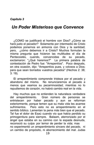 Capítulo 3

 Un Poder Misterioso que Convence


   ¿COMO se justificará el hombre con Dios? ¿Cómo se
hará justo el pecador? Solamente por intermedio de Cristo
podemos ponernos en armonía con Dios y la santidad;
pero, ¿cómo debemos ir a Cristo? Muchos formulan la
misma pregunta que hicieron las multitudes el día de
Pentecostés, cuando, convencidas de su pecado,
exclamaron: "¿Qué haremos?" La primera palabra de
contestación de Pedro fue: "Arrepentíos". Poco después,
en otra ocasión, dijo: "Arrepentíos pues, y volveos a Dios;
para que sean borrados vuestros pecados" (Hechos 2: 38;
3: 19).
   El arrepentimiento comprende tristeza por el pecado y
abandono del mismo. No renunciaremos al pecado a
menos que veamos su pecaminosidad; mientras no lo
repudiemos de corazón, no habrá cambio real en la vida.
   Hay muchos que no entienden la naturaleza verdadera
del arrepentimiento.    Gran número de personas se
entristecen por haber pecado y aun se reforman
exteriormente, porque temen que su mala vida les acarree
sufrimientos. Pero esto no es arrepentimiento en el
sentido bíblico. Lamentan la pena más bien que el pecado.
Tal fue el dolor de Esaú cuando vio que había perdido su
primogenitura para siempre. Balaam, aterrorizado por el
ángel que estaba en su camino con la espada desnuda,
reconoció su culpa por temor de perder la vida; mas
no experimentó un arrepentimiento sincero del pecado, ni
un cambio de propósito, ni aborrecimiento del mal. Judas
                            19
 
