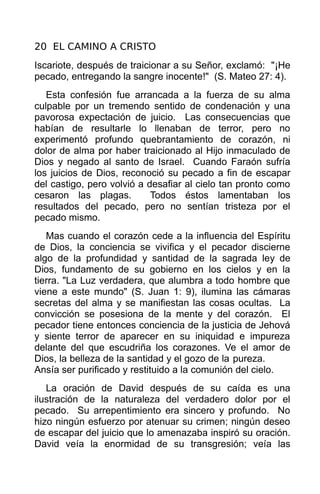 20 EL CAMINO A CRISTO
Iscariote, después de traicionar a su Señor, exclamó: "¡He
pecado, entregando la sangre inocente!" (S. Mateo 27: 4).
   Esta confesión fue arrancada a la fuerza de su alma
culpable por un tremendo sentido de condenación y una
pavorosa expectación de juicio. Las consecuencias que
habían de resultarle lo llenaban de terror, pero no
experimentó profundo quebrantamiento de corazón, ni
dolor de alma por haber traicionado al Hijo inmaculado de
Dios y negado al santo de Israel. Cuando Faraón sufría
los juicios de Dios, reconoció su pecado a fin de escapar
del castigo, pero volvió a desafiar al cielo tan pronto como
cesaron las plagas.         Todos éstos lamentaban los
resultados del pecado, pero no sentían tristeza por el
pecado mismo.
   Mas cuando el corazón cede a la influencia del Espíritu
de Dios, la conciencia se vivifica y el pecador discierne
algo de la profundidad y santidad de la sagrada ley de
Dios, fundamento de su gobierno en los cielos y en la
tierra. "La Luz verdadera, que alumbra a todo hombre que
viene a este mundo" (S. Juan 1: 9), ilumina las cámaras
secretas del alma y se manifiestan las cosas ocultas. La
convicción se posesiona de la mente y del corazón. El
pecador tiene entonces conciencia de la justicia de Jehová
y siente terror de aparecer en su iniquidad e impureza
delante del que escudriña los corazones. Ve el amor de
Dios, la belleza de la santidad y el gozo de la pureza.
Ansía ser purificado y restituido a la comunión del cielo.
   La oración de David después de su caída es una
ilustración de la naturaleza del verdadero dolor por el
pecado. Su arrepentimiento era sincero y profundo. No
hizo ningún esfuerzo por atenuar su crimen; ningún deseo
de escapar del juicio que lo amenazaba inspiró su oración.
David veía la enormidad de su transgresión; veía las
 
