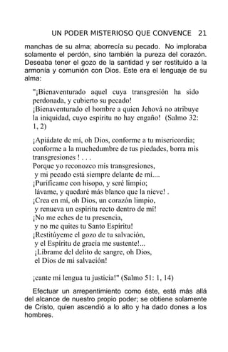 UN PODER MISTERIOSO QUE CONVENCE 21
manchas de su alma; aborrecía su pecado. No imploraba
solamente el perdón, sino también la pureza del corazón.
Deseaba tener el gozo de la santidad y ser restituido a la
armonía y comunión con Dios. Este era el lenguaje de su
alma:
  "¡Bienaventurado aquel cuya transgresión ha sido
  perdonada, y cubierto su pecado!
  ¡Bienaventurado el hombre a quien Jehová no atribuye
  la iniquidad, cuyo espíritu no hay engaño! (Salmo 32:
  1, 2)
  ¡Apiádate de mí, oh Dios, conforme a tu misericordia;
  conforme a la muchedumbre de tus piedades, borra mis
  transgresiones ! . . .
  Porque yo reconozco mis transgresiones,
   y mi pecado está siempre delante de mí....
  ¡Purifícame con hisopo, y seré limpio;
   lávame, y quedaré más blanco que la nieve! .
  ¡Crea en mí, oh Dios, un corazón limpio,
   y renueva un espíritu recto dentro de mí!
  ¡No me eches de tu presencia,
   y no me quites tu Santo Espíritu!
  ¡Restitúyeme el gozo de tu salvación,
   y el Espíritu de gracia me sustente!...
   ¡Líbrame del delito de sangre, oh Dios,
   el Dios de mi salvación!

  ¡cante mi lengua tu justicia!" (Salmo 51: 1, 14)
  Efectuar un arrepentimiento como éste, está más allá
del alcance de nuestro propio poder; se obtiene solamente
de Cristo, quien ascendió a lo alto y ha dado dones a los
hombres.
 