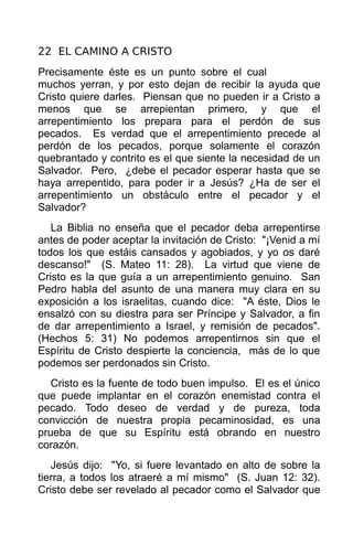 22 EL CAMINO A CRISTO
Precisamente éste es un punto sobre el cual
muchos yerran, y por esto dejan de recibir la ayuda que
Cristo quiere darles. Piensan que no pueden ir a Cristo a
menos que se arrepientan primero, y que el
arrepentimiento los prepara para el perdón de sus
pecados. Es verdad que el arrepentimiento precede al
perdón de los pecados, porque solamente el corazón
quebrantado y contrito es el que siente la necesidad de un
Salvador. Pero, ¿debe el pecador esperar hasta que se
haya arrepentido, para poder ir a Jesús? ¿Ha de ser el
arrepentimiento un obstáculo entre el pecador y el
Salvador?
   La Biblia no enseña que el pecador deba arrepentirse
antes de poder aceptar la invitación de Cristo: "¡Venid a mí
todos los que estáis cansados y agobiados, y yo os daré
descanso!" (S. Mateo 11: 28). La virtud que viene de
Cristo es la que guía a un arrepentimiento genuino. San
Pedro habla del asunto de una manera muy clara en su
exposición a los israelitas, cuando dice: "A éste, Dios le
ensalzó con su diestra para ser Príncipe y Salvador, a fin
de dar arrepentimiento a Israel, y remisión de pecados".
(Hechos 5: 31) No podemos arrepentirnos sin que el
Espíritu de Cristo despierte la conciencia, más de lo que
podemos ser perdonados sin Cristo.
   Cristo es la fuente de todo buen impulso. El es el único
que puede implantar en el corazón enemistad contra el
pecado. Todo deseo de verdad y de pureza, toda
convicción de nuestra propia pecaminosidad, es una
prueba de que su Espíritu está obrando en nuestro
corazón.
   Jesús dijo: "Yo, si fuere levantado en alto de sobre la
tierra, a todos los atraeré a mí mismo" (S. Juan 12: 32).
Cristo debe ser revelado al pecador como el Salvador que
 