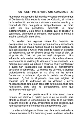 UN PODER MISTERIOSO QUE CONVENCE 23
muere por los pecados del mundo; y cuando consideramos
al Cordero de Dios sobre la cruz del Calvario, el misterio
de la redención comienza a abrirse a nuestra mente y la
bondad de Dios nos guía al arrepentimiento. Al morir
Cristo por los pecadores, manifestó un amor
incomprensible; y este amor, a medida que el pecador lo
contempla, enternece el corazón, impresiona la mente e
inspira contricción en el alma.
    Es verdad que algunas veces los hombres se
avergüenzan de sus caminos pecaminosos y abandonan
algunos de sus malos hábitos antes de darse cuenta de
que son atraídos a Cristo. Pero cuando hacen un esfuerzo
por reformarse, con un sincero deseo de hacer el bien, es
el poder de Cristo el que los está atrayendo. Una
influencia de la cual no se dan cuenta, obra sobre el alma,
la conciencia se vivifica y la vida externa se enmienda. Y a
medida que Cristo los induce a mirar su cruz y contemplar
a quien han traspasado sus pecados, el mandamiento
despierta la conciencia. La maldad de su vida, el pecado
profundamente arraigado en su alma se les revela.
Comienzan a entender algo de la justicia de Cristo y
exclaman "¿Qué es el pecado, para que exigiera tal
sacrificio por la redención de su víctima? ¿Fueron
necesarios todo este amor, todo este sufrimiento, toda esta
humillación, para que no pereciéramos, sino que
tuviéramos vida eterna?" .
          El pecador puede resistir a este amor, puede
rehusar ser atraído a Cristo; pero si no se resiste será
atraído a Jesús; un conocimiento del plan de la salvación
lo guiará al pie de la cruz, arrepentido de sus pecados, que
han causado los sufrimientos del amado Hijo de Dios.
  La misma inteligencia divina que obra en la naturaleza,
habla al corazón de los hombres y crea un deseo indecible
 