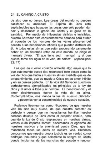 24 EL CAMINO A CRISTO
de algo que no tienen. Las cosas del mundo no pueden
satisfacer su ansiedad. El Espíritu de Dios está
suplicándoles que busquen las cosas que sólo pueden dar
paz y descanso: la gracia de Cristo y el gozo de la
santidad. Por medio de influencias visibles e invisibles,
nuestro Salvador está constantemente obrando para atraer
el corazón de los hombres de los vanos placeres del
pecado a las bendiciones infinitas que pueden disfrutar en
él. A todas estas almas que están procurando vanamente
beber en las cisternas rotas de este mundo, se dirige el
mensaje divino: "El que tiene sed, ¡venga! ¡y el que
quiera, tome del agua de la vida, de balde!" (Apocalipsis
22: 17)
   Los que en vuestro corazón anheláis algo mejor que lo
que este mundo puede dar, reconoced este deseo como la
voz de Dios que habla a vuestras almas. Pedidle que os dé
arrepentimiento, que os revele a Cristo en su amor infinito
y en su pureza perfecta. En la vida del Salvador quedaron
perfectamente ejemplificados los principios de la ley de
Dios y el amor a Dios y al hombre. La benevolencia y el
amor desinteresado fueron la vida de su alma.
Contemplándolo, nos inunda la luz de nuestro Salvador
     y podemos ver la pecaminosidad de nuestro corazón.
   Podemos lisonjearnos como Nicodemo de que nuestra
vida ha sido muy buena, de que nuestro carácter es
perfecto y pensar que no necesitamos humillar nuestro
corazón delante de Dios como el pecador común, pero
cuando la luz de Cristo resplandece en nuestras almas,
vemos cuán impuros somos; discernimos el egoísmo de
nuestros motivos y la enemistad contra Dios, que ha
manchado todos los actos de nuestra vida. Entonces
conocemos que nuestra propia justicia es en verdad como
andrajos inmundos y que solamente la sangre de Cristo
puede limpiarnos de las manchas del pecado y renovar
 