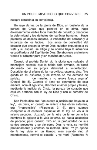 UN PODER MISTERIOSO QUE CONVENCE 25
nuestro corazón a su semejanza.
   Un rayo de luz de la gloria de Dios, un destello de la
pureza de Cristo que penetre en el alma, hace
dolorosamente visible toda mancha de pecado y descubre
la deformidad y los defectos del carácter humano. Hace
patentes los deseos impuros, la infidelidad del corazón y la
impureza de los labios. Los actos de deslealtad del
pecador que anulan la ley de Dios, quedan expuestos a su
vista y su espíritu se aflige y se oprime bajo la influencia
escudriñadora del Espíritu de Dios. Se aborrece a si mismo
viendo el carácter puro y sin mancha de Cristo.
   Cuando el profeta Daniel vio la gloria que rodeaba al
mensajero celestial que le había sido enviado, se sintió
abrumado por su propia debilidad e imperfección.
Describiendo el efecto de la maravillosa escena, dice: "No
quedó en mi esfuerzo, y mi lozanía se me demudó en
palidez          de muerte, y no retuve fuerza alguna"
(Daniel 10: 8). Cuando el alma se conmueve de esta
manera, odia el egoísmo, aborrece el amor propio y busca,
mediante la justicia de Cristo, la pureza de corazón que
está en armonía con la ley de Dios y con el carácter de
Cristo.
   San Pablo dice que "en cuanto a justicia que haya en la
ley", es decir, en cuanto se refiere a las obras externas,
era "irreprensible" (Filipenses 3: 6), pero cuando
comprendió el carácter espiritual de la ley, se vio a sí
mismo pecador. Juzgado por la letra de la ley como los
hombres la aplican a la vida externa, se había abstenido
de pecado; pero cuando miró en la profundidad de sus
santos preceptos y se vio como Dios lo veía, se humilló
profundamente y confesó su maldad. Dice: "Y yo aparte
de la ley vivía en un tiempo: mas cuando vino el
mandamiento, revivió el pecado, y yo morí' (Romanos 7:
 