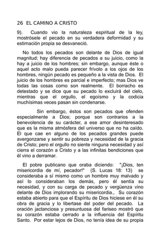 26 EL CAMINO A CRISTO
9).   Cuando vio la naturaleza espiritual de la ley,
mostrósele el pecado en su verdadera deformidad y su
estimación propia se desvaneció.
   No todos los pecados son delante de Dios de igual
magnitud; hay diferencia de pecados a su juicio, como la
hay a juicio de los hombres; sin embargo, aunque éste o
aquel acto malo pueda parecer frívolo a los ojos de los
hombres, ningún pecado es pequeño a la vista de Dios. El
juicio de los hombres es parcial e imperfecto; mas Dios ve
todas las cosas como son realmente. El borracho es
detestado y se dice que su pecado lo excluirá del cielo,
mientras que el orgullo, el egoísmo y la codicia
muchísimas veces pasan sin condenarse.
          Sin embargo, éstos son pecados que ofenden
especialmente a Dios; porque son contrarios a la
benevolencia de su carácter, a ese amor desinteresado
que es la misma atmósfera del universo que no ha caído.
El que cae en alguno de los pecados grandes puede
avergonzarse y sentir su pobreza y necesidad de la gracia
de Cristo; pero el orgullo no siente ninguna necesidad y así
cierra el corazón a Cristo y a las infinitas bendiciones que
él vino a derramar.
   El pobre publicano que oraba diciendo: "¡Dios, ten
misericordia de mí, pecador!" (S. Lucas 18: 13) se
consideraba a sí mismo como un hombre muy malvado y
así lo consideraban los demás, pero él sentía su
necesidad, y con su carga de pecado y vergüenza vino
delante de Dios implorando su misericordia., Su corazón
estaba abierto para que el Espíritu de Dios hiciese en él su
obra de gracia y lo libertase del poder del pecado. La
oración jactanciosa y presuntuosa del fariseo mostró que
su corazón estaba cerrado a la influencia del Espíritu
Santo. Por estar lejos de Dios, no tenía idea de su propia
 