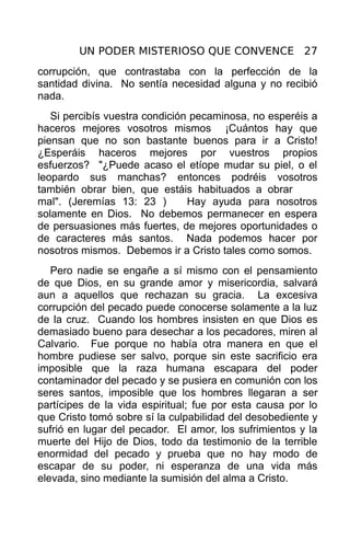 UN PODER MISTERIOSO QUE CONVENCE 27
corrupción, que contrastaba con la perfección de la
santidad divina. No sentía necesidad alguna y no recibió
nada.
   Si percibís vuestra condición pecaminosa, no esperéis a
haceros mejores vosotros mismos ¡Cuántos hay que
piensan que no son bastante buenos para ir a Cristo!
¿Esperáis haceros mejores por vuestros propios
esfuerzos? "¿Puede acaso el etíope mudar su piel, o el
leopardo sus manchas? entonces podréis vosotros
también obrar bien, que estáis habituados a obrar
mal". (Jeremías 13: 23 )        Hay ayuda para nosotros
solamente en Dios. No debemos permanecer en espera
de persuasiones más fuertes, de mejores oportunidades o
de caracteres más santos. Nada podemos hacer por
nosotros mismos. Debemos ir a Cristo tales como somos.
   Pero nadie se engañe a sí mismo con el pensamiento
de que Dios, en su grande amor y misericordia, salvará
aun a aquellos que rechazan su gracia. La excesiva
corrupción del pecado puede conocerse solamente a la luz
de la cruz. Cuando los hombres insisten en que Dios es
demasiado bueno para desechar a los pecadores, miren al
Calvario. Fue porque no había otra manera en que el
hombre pudiese ser salvo, porque sin este sacrificio era
imposible que la raza humana escapara del poder
contaminador del pecado y se pusiera en comunión con los
seres santos, imposible que los hombres llegaran a ser
partícipes de la vida espiritual; fue por esta causa por lo
que Cristo tomó sobre sí la culpabilidad del desobediente y
sufrió en lugar del pecador. El amor, los sufrimientos y la
muerte del Hijo de Dios, todo da testimonio de la terrible
enormidad del pecado y prueba que no hay modo de
escapar de su poder, ni esperanza de una vida más
elevada, sino mediante la sumisión del alma a Cristo.
 