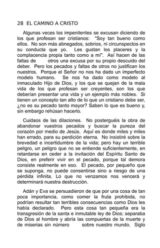 28 EL CAMINO A CRISTO
   Algunas veces los impenitentes se excusan diciendo de
los que profesan ser cristianos: "Soy tan bueno como
ellos. No son más abnegados, sobrios, ni circunspectos en
su conducta que yo. Les gustan los placeres y la
complacencia propia tanto como a mí". Así hacen de las
faltas de     otros una excusa por su propio descuido del
deber. Pero los pecados y faltas de otros no justifican los
nuestros. Porque el Señor no nos ha dado un imperfecto
modelo humano. Se nos ha dado como modelo al
inmaculado Hijo de Dios, y los que se quejan de la mala
vida de los que profesan ser creyentes, son los que
deberían presentar una vida y un ejemplo más nobles. Si
tienen un concepto tan alto de lo que un cristiano debe ser,
¿no es su pecado tanto mayor? Saben lo que es bueno y,
sin embargo rehúsan hacerlo.
   Cuidaos de las dilaciones. No posterguéis la obra de
abandonar vuestros pecados y buscar la pureza del
corazón por medio de Jesús. Aquí es donde miles y miles
han errado, para su perdición eterna. No insistiré sobre la
brevedad e incertidumbre de la vida; pero hay un terrible
peligro, un peligro que no se entiende suficientemente, en
retardarse en ceder a la invitación del Espíritu Santo de
Dios, en preferir vivir en el pecado, porque tal demora
consiste realmente en eso. El pecado, por pequeño que
se suponga, no puede consentirse sino a riesgo de una
pérdida infinita. Lo que no venzamos nos vencerá y
determinará nuestra destrucción.
   Adán y Eva se persuadieron de que por una cosa de tan
poca importancia, como comer la fruta prohibida, no
podrían resultar tan terribles consecuencias como Dios les
había declarado. Pero esta cosa tan pequeña era la
transgresión de la santa e inmutable ley de Dios; separaba
de Dios al hombre y abría las compuertas de la muerte y
de miserias sin número          sobre nuestro mundo. Siglo
 