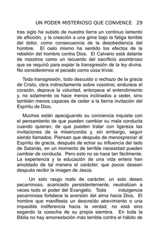 UN PODER MISTERIOSO QUE CONVENCE 29
tras siglo ha subido de nuestra tierra un continuo lamento
de aflicción, y la creación a una gime bajo la fatiga terrible
del dolor, como consecuencia de la desobediencia del
hombre. El cielo mismo ha sentido los efectos de la
rebelión del hombre contra Dios. El Calvario está delante
de nosotros como un recuerdo del sacrificio asombroso
que se requirió para expiar la transgresión de la ley divina.
No consideremos el pecado como cosa trivial.
   Toda transgresión, todo descuido o rechazo de la gracia
de Cristo, obra indirectamente sobre vosotros; endurece el
corazón, deprava la voluntad, entorpece el entendimiento
y, no solamente os hace menos inclinados a ceder, sino
también menos capaces de ceder a la tierna invitación del
Espíritu de Dios.
   Muchos están apaciguando su conciencia inquieta con
el pensamiento de que pueden cambiar su mala conducta
cuando quieran; de que pueden tratar con ligereza las
invitaciones de la misericordia y, sin embargo, seguir
siendo llamados. Piensan que después de menospreciar al
Espíritu de gracia, después de echar su influencia del lado
de Satanás, en un momento de terrible necesidad pueden
cambiar de conducta. Pero esto no se hace tan fácilmente.
La experiencia y la educación de una vida entera han
amoldado de tal manera el carácter, que pocos desean
después recibir la imagen de Jesús.
      Un solo rasgo malo de carácter, un solo deseo
pecaminoso, acariciado persistentemente, neutralizan a
veces todo el poder del Evangelio. Toda        indulgencia
pecaminosa fortalece la aversión del alma hacia Dios. El
hombre que manifiesta un descreído atrevimiento o una
impasible indiferencia hacia la verdad, no está sino
segando la cosecha de su propia siembra. En toda la
Biblia no hay amonestación más terrible contra el hábito de
 
