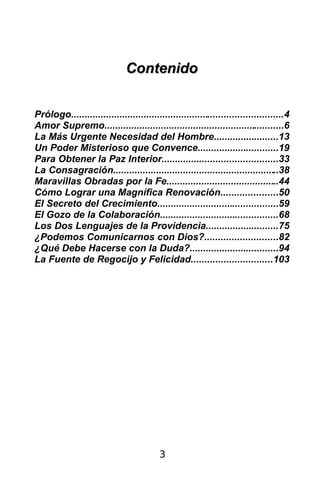 Contenido


Prólogo...............................................................................4
Amor Supremo...................................................................6
La Más Urgente Necesidad del Hombre........................13
Un Poder Misterioso que Convence..............................19
Para Obtener la Paz Interior...........................................33
La Consagración..............................................................38
Maravillas Obradas por la Fe..........................................44
Cómo Lograr una Magnífica Renovación.....................50
El Secreto del Crecimiento.............................................59
El Gozo de la Colaboración............................................68
Los Dos Lenguajes de la Providencia...........................75
¿Podemos Comunicarnos con Dios?...........................82
¿Qué Debe Hacerse con la Duda?.................................94
La Fuente de Regocijo y Felicidad..............................103




                                          3
 