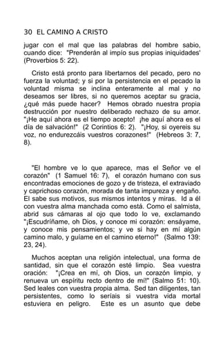 30 EL CAMINO A CRISTO
jugar con el mal que las palabras del hombre sabio,
cuando dice: "Prenderán al impío sus propias iniquidades'
(Proverbios 5: 22).
    Cristo está pronto para libertarnos del pecado, pero no
fuerza la voluntad; y si por la persistencia en el pecado la
voluntad misma se inclina enteramente al mal y no
deseamos ser libres, si no queremos aceptar su gracia,
¿qué más puede hacer? Hemos obrado nuestra propia
destrucción por nuestro deliberado rechazo de su amor.
"¡He aquí ahora es el tiempo acepto! ¡he aquí ahora es el
día de salvación!" (2 Corintios 6: 2). "¡Hoy, si oyereis su
voz, no endurezcáis vuestros corazones!" (Hebreos 3: 7,
8).


   "El hombre ve lo que aparece, mas el Señor ve el
corazón" (1 Samuel 16: 7), el corazón humano con sus
encontradas emociones de gozo y de tristeza, el extraviado
y caprichoso corazón, morada de tanta impureza y engaño.
El sabe sus motivos, sus mismos intentos y miras. Id a él
con vuestra alma manchada como está. Como el salmista,
abrid sus cámaras al ojo que todo lo ve, exclamando
"¡Escudríñame, oh Dios, y conoce mi corazón: ensáyame,
y conoce mis pensamientos; y ve si hay en mí algún
camino malo, y guíame en el camino eterno!" (Salmo 139:
23, 24).
   Muchos aceptan una religión intelectual, una forma de
santidad, sin que el corazón esté limpio. Sea vuestra
oración: "¡Crea en mí, oh Dios, un corazón limpio, y
renueva un espíritu recto dentro de mí!" (Salmo 51: 10).
Sed leales con vuestra propia alma. Sed tan diligentes, tan
persistentes, como lo seríais si vuestra vida mortal
estuviera en peligro.    Este es un asunto que debe
 