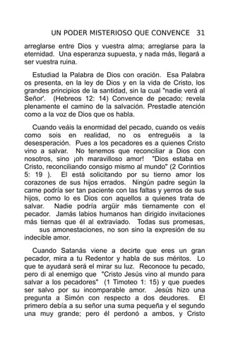UN PODER MISTERIOSO QUE CONVENCE 31
arreglarse entre Dios y vuestra alma; arreglarse para la
eternidad. Una esperanza supuesta, y nada más, llegará a
ser vuestra ruina.
   Estudiad la Palabra de Dios con oración. Esa Palabra
os presenta, en la ley de Dios y en la vida de Cristo, los
grandes principios de la santidad, sin la cual "nadie verá al
Señor'. (Hebreos 12: 14) Convence de pecado; revela
plenamente el camino de la salvación. Prestadle atención
como a la voz de Dios que os habla.
   Cuando veáis la enormidad del pecado, cuando os veáis
como sois en realidad, no os entreguéis a la
desesperación. Pues a los pecadores es a quienes Cristo
vino a salvar. No tenemos que reconciliar a Dios con
nosotros, sino ¡oh maravilloso amor! "Dios estaba en
Cristo, reconciliando consigo mismo al mundo" (2 Corintios
5: 19 ). El está solicitando por su tierno amor los
corazones de sus hijos errados. Ningún padre según la
carne podría ser tan paciente con las faltas y yerros de sus
hijos, como lo es Dios con aquellos a quienes trata de
salvar. Nadie podría argüir más tiernamente con el
pecador. Jamás labios humanos han dirigido invitaciones
más tiernas que él al extraviado. Todas sus promesas,
     sus amonestaciones, no son sino la expresión de su
indecible amor.
   Cuando Satanás viene a decirte que eres un gran
pecador, mira a tu Redentor y habla de sus méritos. Lo
que te ayudará será el mirar su luz. Reconoce tu pecado,
pero di al enemigo que "Cristo Jesús vino al mundo para
salvar a los pecadores" (1 Timoteo 1: 15) y que puedes
ser salvo por su incomparable amor. Jesús hizo una
pregunta a Simón con respecto a dos deudores. El
primero debía a su señor una suma pequeña y el segundo
una muy grande; pero él perdonó a ambos, y Cristo
 