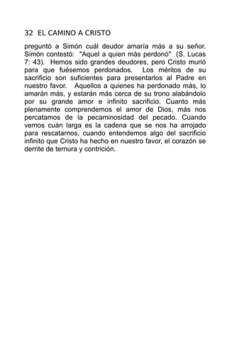 32 EL CAMINO A CRISTO
preguntó a Simón cuál deudor amaría más a su señor.
Simón contestó: "Aquel a quien más perdonó" (S. Lucas
7: 43). Hemos sido grandes deudores, pero Cristo murió
para que fuésemos perdonados. Los méritos de su
sacrificio son suficientes para presentarlos al Padre en
nuestro favor. Aquellos a quienes ha perdonado más, lo
amarán más, y estarán más cerca de su trono alabándolo
por su grande amor e infinito sacrificio. Cuanto más
plenamente comprendemos el amor de Dios, más nos
percatamos de la pecaminosidad del pecado. Cuando
vemos cuán larga es la cadena que se nos ha arrojado
para rescatarnos, cuando entendemos algo del sacrificio
infinito que Cristo ha hecho en nuestro favor, el corazón se
derrite de ternura y contrición.
 