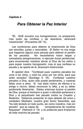 Capítulo 4

       Para Obtener la Paz Interior


  "EL QUE encubre sus transgresiones, no prosperará;
mas quien las confiese y las abandone, alcanzará
misericordia" (Proverbios 28: 13).
  Las condiciones para obtener la misericordia de Dios
son sencillas, justas y razonables. El Señor no nos exige
que hagamos alguna cosa penosa para obtener el perdón
de los pecados.        No necesitamos hacer largas y
cansadoras peregrinaciones, ni ejecutar duras penitencias,
para encomendar nuestras almas al Dios de los cielos o
para expiar nuestra transgresión; mas el que confiesa su
pecado y se aparta de él, alcanzará misericordia.
   El apóstol dice: "Confesad pues vuestros pecados los
unos a los otros, y orad los unos por los otros, para que
seáis sanados" (Santiago 5: 16). Confesad vuestros
pecados a Dios, quien sólo puede perdonarlos, y vuestras
faltas unos a otros. Si has dado motivo de ofensa a tu
amigo o vecino, debes reconocer tu falta, y es su deber
perdonarte libremente. Debes entonces buscar el perdón
de Dios, porque el hermano a quien s ofendido pertenece a
Dios y al perjudicarlo has pecado contra su Creador y
Redentor. Debemos presentar el caso delante del único y
verdadero Mediador, nuestro gran Sumo Sacerdote, que
"ha sido tentado en todo punto, así como nosotros, mas sin
pecado" que es capaz de         compadecerse de nuestras
flaquezas" (Hebreos 4: 15) y es poderoso para limpiarnos
de toda mancha de pecado.

                           33
 