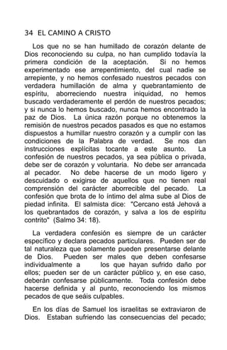 34 EL CAMINO A CRISTO
   Los que no se han humillado de corazón delante de
Dios reconociendo su culpa, no han cumplido todavía la
primera condición de la aceptación.        Si no hemos
experimentado ese arrepentimiento, del cual nadie se
arrepiente, y no hemos confesado nuestros pecados con
verdadera humillación de alma y quebrantamiento de
espíritu, aborreciendo nuestra iniquidad, no hemos
buscado verdaderamente el perdón de nuestros pecados;
y si nunca lo hemos buscado, nunca hemos encontrado la
paz de Dios. La única razón porque no obtenemos la
remisión de nuestros pecados pasados es que no estamos
dispuestos a humillar nuestro corazón y a cumplir con las
condiciones de la Palabra de verdad.         Se nos dan
instrucciones explícitas tocante a este asunto.        La
confesión de nuestros pecados, ya sea pública o privada,
debe ser de corazón y voluntaria. No debe ser arrancada
al pecador. No debe hacerse de un modo ligero y
descuidado o exigirse de aquellos que no tienen real
comprensión del carácter aborrecible del pecado. La
confesión que brota de lo íntimo del alma sube al Dios de
piedad infinita. El salmista dice: "Cercano está Jehová a
los quebrantados de corazón, y salva a los de espíritu
contrito" (Salmo 34: 18).
   La verdadera confesión es siempre de un carácter
específico y declara pecados particulares. Pueden ser de
tal naturaleza que solamente pueden presentarse delante
de Dios.     Pueden ser males que deben confesarse
individualmente a       los que hayan sufrido daño por
ellos; pueden ser de un carácter público y, en ese caso,
deberán confesarse públicamente. Toda confesión debe
hacerse definida y al punto, reconociendo los mismos
pecados de que seáis culpables.
  En los días de Samuel los israelitas se extraviaron de
Dios. Estaban sufriendo las consecuencias del pecado;
 