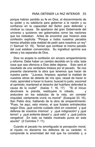 PARA OBTENER LA PAZ INTERIOR 35
porque habían perdido su fe en Dios, el discernimiento de
su poder y su sabiduría para gobernar a la nación y su
confianza en la capacidad del Señor para defender y
vindicar su causa. Se apartaron del gran Gobernante del
universo y quisieron ser gobernados como las naciones
que los rodeaban. Antes de encontrar paz hicieron esta
confesión explícita: "Porque a todos nuestros pecados
hemos añadido esta maldad de pedir para nosotros un rey"
(1 Samuel 12: 19). Tenían que confesar el mismo pecado
del cual estaban convencidos. Su ingratitud oprimía sus
almas y los separaba de Dios.
   Dios no acepta la confesión sin sincero arrepentimiento
y reforma. Debe haber un cambio decidido en la vida; toda
cosa que sea ofensiva a Dios debe dejarse. Esto será el
resultado de una verdadera tristeza por el pecado. Se nos
presenta claramente la obra que tenemos que hacer de
nuestra parte: "¡Lavaos, limpiaos; apartad la maldad de
vuestras obras de delante de mis ojos; cesad de hacer lo
malo; aprended a hacer lo bueno; buscad lo justo; socorred
al oprimido; mantened el derecho del huérfano defended la
causa de la viuda!" (Isaías 1: 16, 17)        "Si el inicuo
devolviere la prenda, restituyere lo robado,              y
anduviere en los estatutos de la vida, sin cometer
iniquidad, ciertamente vivirá; no morirá" (Ezequiel 33: 15).
San Pablo dice, hablando de la obra de arrepentimiento:
"Pues, he aquí, esto mismo, el que fuisteis entristecidos
según Dios, ¡qué solícito cuidado obró en vosotros! y qué
defensa de vosotros mismos! y ¡qué indignación! y ¡qué
temor! y ¡qué ardiente deseo! y ¡qué celo! y ¡qué justicia
vengativa! En todo os habéis mostrado puros en este
asunto" (2 Corintios 7: 11).
   Cuando el pecado ha amortiguado la percepción moral,
el injusto no discierne los defectos de su carácter, ni
comprende la enormidad del mal que ha cometido y, a
 
