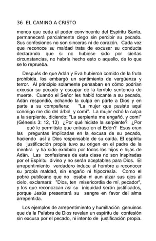 36 EL CAMINO A CRISTO
menos que ceda al poder convincente del Espíritu Santo,
permanecerá parcialmente ciego sin percibir su pecado.
Sus confesiones no son sinceras ni de corazón. Cada vez
que reconoce su maldad trata de excusar su conducta
declarando que si no hubiese sido por ciertas
circunstancias, no habría hecho esto o aquello, de lo que
se lo reprueba.
   Después de que Adán y Eva hubieron comido de la fruta
prohibida, los embargó un sentimiento de vergüenza y
terror. Al principio solamente pensaban en cómo podrían
excusar su pecado y escapar de la terrible sentencia de
muerte. Cuando el Señor les habló tocante a su pecado,
Adán respondió, echando la culpa en parte a Dios y en
parte a su compañera:         "La mujer que pusiste aquí
conmigo me dio del árbol, y comí". La mujer echó la culpa
a la serpiente, diciendo: "La serpiente me engañó, y comí"
(Génesis 3: 12, 13) ¿Por qué hiciste la serpiente? ¿Por
     qué le permitiste que entrase en el Edén? Esas eran
las preguntas implicadas en la excusa de su pecado,
haciendo así a Dios responsable de su caída. El espíritu
de justificación propia tuvo su origen en el padre de la
mentira y ha sido exhibido por todos los hijos e hijas de
Adán. Las confesiones de esta clase no son inspiradas
por el Espíritu divino y no serán aceptables para Dios. El
arrepentimiento verdadero induce al hombre a reconocer
su propia maldad, sin engaño ni hipocresía. Como el
pobre publicano que no osaba ni aun alzar sus ojos al
cielo, exclamará: "Dios, ten misericordia de mí, pecador",
y los que reconozcan así su iniquidad serán justificados,
porque Jesús presentará su sangre en favor del alma
arrepentida.
   Los ejemplos de arrepentimiento y humillación genuinos
que da la Palabra de Dios revelan un espíritu de confesión
sin excusa por el pecado, ni intento de justificación propia.
 
