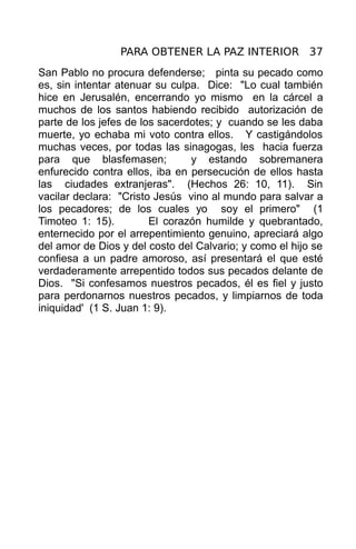 PARA OBTENER LA PAZ INTERIOR 37
San Pablo no procura defenderse; pinta su pecado como
es, sin intentar atenuar su culpa. Dice: "Lo cual también
hice en Jerusalén, encerrando yo mismo en la cárcel a
muchos de los santos habiendo recibido autorización de
parte de los jefes de los sacerdotes; y cuando se les daba
muerte, yo echaba mi voto contra ellos. Y castigándolos
muchas veces, por todas las sinagogas, les hacia fuerza
para que blasfemasen;           y estando sobremanera
enfurecido contra ellos, iba en persecución de ellos hasta
las ciudades extranjeras". (Hechos 26: 10, 11). Sin
vacilar declara: "Cristo Jesús vino al mundo para salvar a
los pecadores; de los cuales yo soy el primero" (1
Timoteo 1: 15).         El corazón humilde y quebrantado,
enternecido por el arrepentimiento genuino, apreciará algo
del amor de Dios y del costo del Calvario; y como el hijo se
confiesa a un padre amoroso, así presentará el que esté
verdaderamente arrepentido todos sus pecados delante de
Dios. "Si confesamos nuestros pecados, él es fiel y justo
para perdonarnos nuestros pecados, y limpiarnos de toda
iniquidad' (1 S. Juan 1: 9).
 