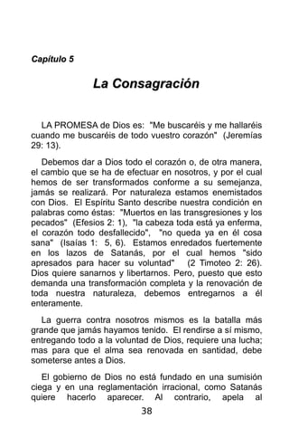 Capítulo 5

               La Consagración


  LA PROMESA de Dios es: "Me buscaréis y me hallaréis
cuando me buscaréis de todo vuestro corazón" (Jeremías
29: 13).
   Debemos dar a Dios todo el corazón o, de otra manera,
el cambio que se ha de efectuar en nosotros, y por el cual
hemos de ser transformados conforme a su semejanza,
jamás se realizará. Por naturaleza estamos enemistados
con Dios. El Espíritu Santo describe nuestra condición en
palabras como éstas: "Muertos en las transgresiones y los
pecados" (Efesios 2: 1), "la cabeza toda está ya enferma,
el corazón todo desfallecido", "no queda ya en él cosa
sana" (Isaías 1: 5, 6). Estamos enredados fuertemente
en los lazos de Satanás, por el cual hemos "sido
apresados para hacer su voluntad"      (2 Timoteo 2: 26).
Dios quiere sanarnos y libertarnos. Pero, puesto que esto
demanda una transformación completa y la renovación de
toda nuestra naturaleza, debemos entregarnos a él
enteramente.
   La guerra contra nosotros mismos es la batalla más
grande que jamás hayamos tenido. El rendirse a sí mismo,
entregando todo a la voluntad de Dios, requiere una lucha;
mas para que el alma sea renovada en santidad, debe
someterse antes a Dios.
   El gobierno de Dios no está fundado en una sumisión
ciega y en una reglamentación irracional, como Satanás
quiere hacerlo aparecer. Al contrario, apela al
                           38
 