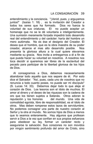 LA CONSAGRACIÓN 39
entendimiento y la conciencia. "¡Venid, pues, y arguyamos
juntos!" (Isaías 1: 18) , es la invitación del Creador a
todos los seres que ha formado. Dios no fuerza la
voluntad de sus criaturas. El no puede aceptar un
homenaje que no se le dé voluntaria e inteligentemente.
Una sumisión meramente forzada impedirá todo desarrollo
real del entendimiento y del carácter: haría del hombre un
mero autómata. No es ése el designio del Creador. El
desea que el hombre, que es la obra maestra de su poder
creador, alcance el mas alto desarrollo posible. Nos
presenta la gloriosa altura a la cual quiere elevarnos
mediante su gracia. Nos invita a entregarnos a él a fin de
que pueda hacer su voluntad en nosotros. A nosotros nos
toca decidir si queremos ser libres de la esclavitud del
pecado para participar de la libertad gloriosa de los hijos
de Dios.
   Al consagrarnos a Dios, debemos necesariamente
abandonar todo aquello que nos separe de él. Por esto
dice el Salvador: "Así, pues, cada uno de vosotros que no
renuncia a todo cuanto posee, no puede ser mi discípulo"
(S. Lucas 14: 33). Debemos dejar todo lo que aleje el
corazón de Dios. Los tesoros son el ídolo de muchos. El
amor al dinero y el deseo de las riquezas son la cadena de
oro que los tienen sujetos a Satanás. Otros adoran la
reputación y los honores         del mundo. Una vida de
comodidad egoísta, libre de responsabilidad, es el ídolo de
otros. Mas deben romperse estos lazos de servidumbre.
No podemos consagrar una parte de nuestro corazón al
Señor y la otra al mundo. No somos hijos de Dios a menos
que lo seamos enteramente. Hay algunos que profesan
servir a Dios a la vez que confían en sus propios esfuerzos
para obedecer su ley, formar un carácter recto y
asegurarse la salvación. Sus corazones no son movidos
por ningún sentimiento profundo del amor de Cristo, sino
 