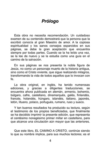 Prólogo


   Esta obra no necesita recomendación. Un cuidadoso
examen de su contenido demostrará que la persona que la
escribió conocía al gran Maestro de amor. A la copiosa
espiritualidad y los sanos consejos esparcidos en sus
páginas, se debe la gran aceptación que encuentra
siempre por todas partes. Cuando se la ha leído una vez,
se la lee de nuevo y se la estudia como una guía en el
camino de la salvación.
    En sus páginas se nos presenta la noble figura de
Jesús, no como un personaje muerto de la historia antigua,
sino como el Cristo viviente, que sigue realizando milagros,
transformando la vida de todos aquellos que lo invocan con
fe.
   La obra original, en inglés, ha tenido numerosas
ediciones, y gracias a diligentes traducciones, se
encuentra ahora publicada en alemán, armenio, bohemio,
búlgaro, cafre, castellano, dinamarqués, galés, finlandés,
francés, holandés, húngaro, islandés, italiano, japonés,
letón, lituano, polaco, portugués, rumano, ruso y sueco.
   Y tan buenos resultados ha producido su lectura, según
el testimonio de los propios beneficiados, que finalmente
se ha decidido imprimir la presente edición, que representa
el centésimo nonagésimo primer millar en castellano, para
que alcance una circulación aún mayor que las anteriores.


   Que este libro, EL CAMINO A CRISTO, continúe siendo
lo que su nombre implica, para sus muchos lectores; es el

                             4
 