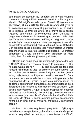 40 EL CAMINO A CRISTO
que tratan de ejecutar los deberes de la vida cristiana
como una cosa que Dios demanda de ellos, a fin de ganar
el cielo. Tal religión no vale nada. Cuando Cristo mora en
el corazón, el alma está tan llena de su amor, del gozo de
su comunión, que se une a él, y pensando en él, se olvida
de sí misma. El amor de Cristo es el móvil de la acción.
Aquellos que sienten el constructivo amor de Dios no
preguntan cuánto es lo menos que pueden darle para
satisfacer los requerimientos de Dios; no preguntan cuál es
la más baja norma aceptada, sino que aspiran a una vida
de completa conformidad con la voluntad de su Salvador.
Con ardiente deseo entregan todo y manifiestan un interés
proporcionado al valor del objeto que buscan. El profesar
pertenecer a Cristo sin sentir amor profundo, es mera
charla, árido formalismo, gravosa y vil tarea.
   ¿Creéis que es un sacrificio demasiado grande dar todo
a Cristo? Haceos a vosotros mismos la pregunta: "¿Qué
ha dado Cristo por mí? "       El Hijo de Dios dio todo para
nuestra redención: la vida, el amor y los sufrimientos. ¿Y
es posible que nosotros, seres indignos de tan grande
amor, rehusemos entregarle nuestro corazón? Cada
momento de nuestra vida hemos sido participantes de las
bendiciones de su gracia, y por esta misma razón no
podemos comprender plenamente las profundidades de la
ignorancia y la miseria de que hemos sido salvados. ¿Es
posible que veamos a Aquel a quien traspasaron nuestros
pecados y continuemos, sin embargo, menospreciando
todo su amor y su sacrificio? Viendo la humillación infinita
del Señor de gloria, ¿murmuraremos porque no podemos
entrar en la vida sino a costa de conflictos y humillación
propia?
   Muchos corazones orgullosos preguntan: "¿Por qué
necesitamos arrepentirnos y humillarnos antes de poder
tener la seguridad de que somos aceptados por Dios?"
 
