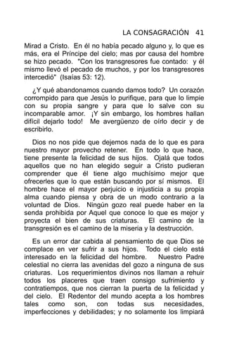 LA CONSAGRACIÓN 41
Mirad a Cristo. En él no había pecado alguno y, lo que es
más, era el Príncipe del cielo; mas por causa del hombre
se hizo pecado. "Con los transgresores fue contado: y él
mismo llevó el pecado de muchos, y por los transgresores
intercedió" (Isaías 53: 12).
   ¿Y qué abandonamos cuando damos todo? Un corazón
corrompido para que Jesús lo purifique, para que lo limpie
con su propia sangre y para que lo salve con su
incomparable amor. ¡Y sin embargo, los hombres hallan
difícil dejarlo todo! Me avergüenzo de oírlo decir y de
escribirlo.
   Dios no nos pide que dejemos nada de lo que es para
nuestro mayor provecho retener. En todo lo que hace,
tiene presente la felicidad de sus hijos. Ojalá que todos
aquellos que no han elegido seguir a Cristo pudieran
comprender que él tiene algo muchísimo mejor que
ofrecerles que lo que están buscando por sí mismos. El
hombre hace el mayor perjuicio e injusticia a su propia
alma cuando piensa y obra de un modo contrario a la
voluntad de Dios. Ningún gozo real puede haber en la
senda prohibida por Aquel que conoce lo que es mejor y
proyecta el bien de sus criaturas. El camino de la
transgresión es el camino de la miseria y la destrucción.
   Es un error dar cabida al pensamiento de que Dios se
complace en ver sufrir a sus hijos. Todo el cielo está
interesado en la felicidad del hombre.      Nuestro Padre
celestial no cierra las avenidas del gozo a ninguna de sus
criaturas. Los requerimientos divinos nos llaman a rehuir
todos los placeres que traen consigo sufrimiento y
contratiempos, que nos cierran la puerta de la felicidad y
del cielo. El Redentor del mundo acepta a los hombres
tales como son, con todas sus necesidades,
imperfecciones y debilidades; y no solamente los limpiará
 