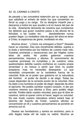 42 EL CAMINO A CRISTO
de pecado y les concederá redención por su sangre, sino
que satisfará el anhelo de todos los que consientan en
llevar su yugo y su carga. Es su designio impartir paz y
descanso a todos los que acudan a él en busca del pan de
la vida. Solamente demanda de nosotros que cumplamos
los deberes que guíen nuestros pasos a las alturas de la
felicidad, a las cuales los          desobedientes nunca
pueden llegar. La verdadera vida de gozo del alma es tener
a Cristo, la esperanza de gloria, modelado en ella.
   Muchos dicen: "¿Cómo me entregaré a Dios?" Deseáis
hacer su voluntad, mas sois moralmente débiles, sujetos a
la duda y dominados por los hábitos de vuestra mala vida.
Vuestras promesas y resoluciones son tan frágiles como
telas de araña. No podéis gobernar vuestros
pensamientos, impulsos y afectos. El conocimiento de
vuestras promesas no cumplidas y de vuestros votos
quebrantados debilita vuestra confianza en vuestra propia
sinceridad y os induce a sentir que Dios no puede
aceptaros; mas no necesitáis desesperar. Lo que
necesitáis comprender es la verdadera fuerza de la
voluntad. Este es el poder que gobierna en la naturaleza
del hombre: el poder de decidir o de elegir. Todas las
cosas dependen de la correcta acción de la voluntad. Dios
ha dado a los hombres el poder de elegir; depende de ellos
el ejercerlo. No podéis cambiar vuestro corazón, ni dar por
vosotros mismos sus afectos a Dios; pero podéis elegir
servirle. Podéis darle vuestra voluntad, para que él obre en
vosotros, tanto el querer como el hacer, según su voluntad.
De ese modo vuestra naturaleza entera estará bajo el
dominio del Espíritu de Cristo, vuestros afectos se
concentrarán en él y vuestros pensamientos se pondrán en
armonía con él.
   Desear ser bondadosos y santos es rectísimo; pero si
sólo llegáis hasta allí de nada os valdrá. Muchos se
 