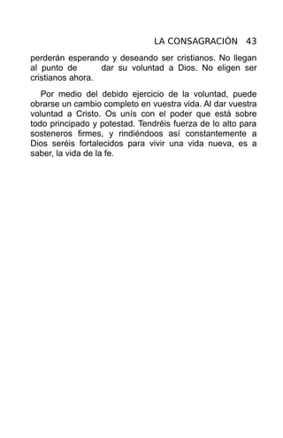 LA CONSAGRACIÓN 43
perderán esperando y deseando ser cristianos. No llegan
al punto de       dar su voluntad a Dios. No eligen ser
cristianos ahora.
   Por medio del debido ejercicio de la voluntad, puede
obrarse un cambio completo en vuestra vida. Al dar vuestra
voluntad a Cristo. Os unís con el poder que está sobre
todo principado y potestad. Tendréis fuerza de lo alto para
sosteneros firmes, y rindiéndoos así constantemente a
Dios seréis fortalecidos para vivir una vida nueva, es a
saber, la vida de la fe.
 