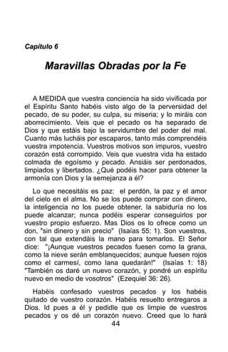 Capítulo 6

      Maravillas Obradas por la Fe


   A MEDIDA que vuestra conciencia ha sido vivificada por
el Espíritu Santo habéis visto algo de la perversidad del
pecado, de su poder, su culpa, su miseria; y lo miráis con
aborrecimiento. Veis que el pecado os ha separado de
Dios y que estáis bajo la servidumbre del poder del mal.
Cuanto más lucháis por escaparos, tanto más comprendéis
vuestra impotencia. Vuestros motivos son impuros, vuestro
corazón está corrompido. Veis que vuestra vida ha estado
colmada de egoísmo y pecado. Ansiáis ser perdonados,
limpiados y libertados. ¿Qué podéis hacer para obtener la
armonía con Dios y la semejanza a él?
   Lo que necesitáis es paz: el perdón, la paz y el amor
del cielo en el alma. No se los puede comprar con dinero,
la inteligencia no los puede obtener, la sabiduría no los
puede alcanzar; nunca podéis esperar conseguirlos por
vuestro propio esfuerzo. Mas Dios os lo ofrece como un
don, "sin dinero y sin precio" (Isaías 55: 1). Son vuestros,
con tal que extendáis la mano para tomarlos. El Señor
dice: "¡Aunque vuestros pecados fuesen como la grana,
como la nieve serán emblanquecidos; aunque fuesen rojos
como el carmesí, como lana quedarán!" (Isaías 1: 18)
"También os daré un nuevo corazón, y pondré un espíritu
nuevo en medio de vosotros" (Ezequiel 36: 26).
  Habéis confesado vuestros pecados y los habéis
quitado de vuestro corazón. Habéis resuelto entregaros a
Dios. Id pues a él y pedidle que os limpie de vuestros
pecados y os dé un corazón nuevo. Creed que lo hará
                          44
 