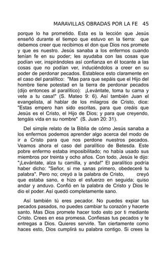 MARAVILLAS OBRADAS POR LA FE 45
porque lo ha prometido. Esta es la lección que Jesús
enseñó durante el tiempo que estuvo en la tierra: que
debemos creer que recibimos el don que Dios nos promete
y que es nuestro. Jesús sanaba a los enfermos cuando
tenían fe en su poder; les ayudaba con las cosas que
podían ver, inspirándoles así confianza en él tocante a las
cosas que no podían ver, induciéndolos a creer en su
poder de perdonar pecados. Establece esto claramente en
el caso del paralítico: "Mas para que sepáis que el Hijo del
hombre tiene potestad en la tierra de perdonar pecados
(dijo entonces al paralítico): ¡Levántate, toma tu cama y
vete a tu casa!" (S. Mateo 9: 6). Así también Juan el
evangelista, al hablar de los milagros de Cristo, dice:
"Estas empero han sido escritas, para que creáis que
Jesús es el Cristo, el Hijo de Dios; y para que creyendo,
tengáis vida en su nombre" (S. Juan 20: 31).
   Del simple relato de la Biblia de cómo Jesús sanaba a
los enfermos podemos aprender algo acerca del modo de
ir a Cristo para que nos perdone nuestros pecados.
Veamos ahora el caso del paralítico de Betesda. Este
pobre enfermo estaba imposibilitado; no había usado sus
miembros por treinta y ocho años. Con todo, Jesús le dijo:
"¡Levántate, alza tu camilla, y anda!" El paralítico podría
haber dicho: "Señor, si me sanas primero, obedeceré tu
palabra". Pero no; creyó a la palabra de Cristo,      creyó
que estaba sano, e hizo el esfuerzo en seguida; quiso
andar y anduvo. Confió en la palabra de Cristo y Dios le
dio el poder. Así quedó completamente sano.
   Así también tú eres pecador. No puedes expiar tus
pecados pasados, no puedes cambiar tu corazón y hacerte
santo. Mas Dios promete hacer todo esto por ti mediante
Cristo. Crees en esa promesa. Confiesas tus pecados y te
entregas a Dios. Quieres servirle. Tan ciertamente como
haces esto, Dios cumplirá su palabra contigo. Si crees la
 