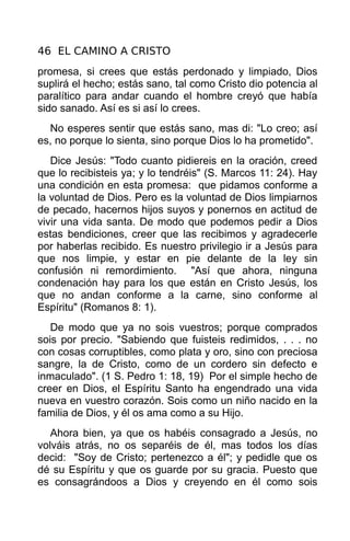 46 EL CAMINO A CRISTO
promesa, si crees que estás perdonado y limpiado, Dios
suplirá el hecho; estás sano, tal como Cristo dio potencia al
paralítico para andar cuando el hombre creyó que había
sido sanado. Así es si así lo crees.
  No esperes sentir que estás sano, mas di: "Lo creo; así
es, no porque lo sienta, sino porque Dios lo ha prometido".
   Dice Jesús: "Todo cuanto pidiereis en la oración, creed
que lo recibisteis ya; y lo tendréis" (S. Marcos 11: 24). Hay
una condición en esta promesa: que pidamos conforme a
la voluntad de Dios. Pero es la voluntad de Dios limpiarnos
de pecado, hacernos hijos suyos y ponernos en actitud de
vivir una vida santa. De modo que podemos pedir a Dios
estas bendiciones, creer que las recibimos y agradecerle
por haberlas recibido. Es nuestro privilegio ir a Jesús para
que nos limpie, y estar en pie delante de la ley sin
confusión ni remordimiento. "Así que ahora, ninguna
condenación hay para los que están en Cristo Jesús, los
que no andan conforme a la carne, sino conforme al
Espíritu" (Romanos 8: 1).
   De modo que ya no sois vuestros; porque comprados
sois por precio. "Sabiendo que fuisteis redimidos, . . . no
con cosas corruptibles, como plata y oro, sino con preciosa
sangre, la de Cristo, como de un cordero sin defecto e
inmaculado". (1 S. Pedro 1: 18, 19) Por el simple hecho de
creer en Dios, el Espíritu Santo ha engendrado una vida
nueva en vuestro corazón. Sois como un niño nacido en la
familia de Dios, y él os ama como a su Hijo.
   Ahora bien, ya que os habéis consagrado a Jesús, no
volváis atrás, no os separéis de él, mas todos los días
decid: "Soy de Cristo; pertenezco a él"; y pedidle que os
dé su Espíritu y que os guarde por su gracia. Puesto que
es consagrándoos a Dios y creyendo en él como sois
 