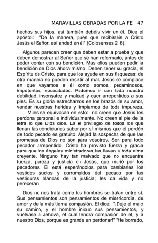 MARAVILLAS OBRADAS POR LA FE 47
hechos sus hijos, así también debéis vivir en él. Dice el
apóstol: "De la manera, pues que recibisteis a Cristo
Jesús el Señor, así andad en él" (Colosenses 2: 6).
   Algunos parecen creer que deben estar a prueba y que
deben demostrar al Señor que se han reformado, antes de
poder contar con su bendición. Mas ellos pueden pedir la
bendición de Dios ahora mismo. Deben tener su gracia, el
Espíritu de Cristo, para que los ayude en sus flaquezas; de
otra manera no pueden resistir al mal. Jesús se complace
en que vayamos a él como somos, pecaminosos,
impotentes, necesitados. Podemos ir con toda nuestra
debilidad, insensatez y maldad y caer arrepentidos a sus
pies. Es su gloria estrecharnos en los brazos de su amor,
vendar nuestras heridas y limpiarnos de toda impureza.
     Miles se equivocan en esto: no creen que Jesús les
perdona personal e individualmente. No creen al pie de la
letra lo que Dios dice. Es el privilegio de todos los que
llenan las condiciones saber por sí mismos que el perdón
de todo pecado es gratuito. Alejad la sospecha de que las
promesas de Dios no son para vosotros. Son para todo
pecador arrepentido. Cristo ha provisto fuerza y gracia
para que los ángeles ministradores las lleven a toda alma
creyente. Ninguno hay tan malvado que no encuentre
fuerza, pureza y justicia en Jesús, que murió por los
pecadores. El está esperándolos para cambiarles los
vestidos sucios y corrompidos del pecado por las
vestiduras blancas de la justicia; les da vida y no
perecerán.
  Dios no nos trata como los hombres se tratan entre sí.
Sus pensamientos son pensamientos de misericordia, de
amor y de la más tierna compasión. El dice: "¡Deje el malo
su camino, y el hombre inicuo sus pensamientos, y
vuélvase a Jehová, el cual tendrá compasión de él, y a
nuestro Dios, porque es grande en perdonar!" "He borrado,
 