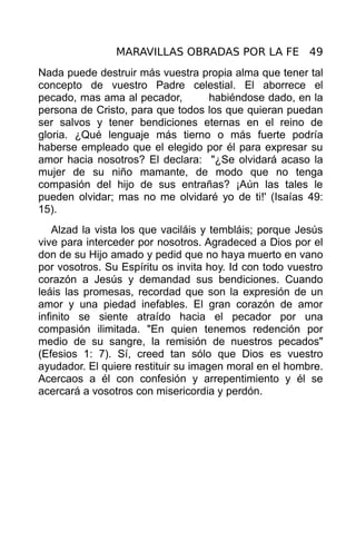 MARAVILLAS OBRADAS POR LA FE 49
Nada puede destruir más vuestra propia alma que tener tal
concepto de vuestro Padre celestial. El aborrece el
pecado, mas ama al pecador,       habiéndose dado, en la
persona de Cristo, para que todos los que quieran puedan
ser salvos y tener bendiciones eternas en el reino de
gloria. ¿Qué lenguaje más tierno o más fuerte podría
haberse empleado que el elegido por él para expresar su
amor hacia nosotros? El declara: "¿Se olvidará acaso la
mujer de su niño mamante, de modo que no tenga
compasión del hijo de sus entrañas? ¡Aún las tales le
pueden olvidar; mas no me olvidaré yo de ti!' (Isaías 49:
15).
    Alzad la vista los que vaciláis y tembláis; porque Jesús
vive para interceder por nosotros. Agradeced a Dios por el
don de su Hijo amado y pedid que no haya muerto en vano
por vosotros. Su Espíritu os invita hoy. Id con todo vuestro
corazón a Jesús y demandad sus bendiciones. Cuando
leáis las promesas, recordad que son la expresión de un
amor y una piedad inefables. El gran corazón de amor
infinito se siente atraído hacia el pecador por una
compasión ilimitada. "En quien tenemos redención por
medio de su sangre, la remisión de nuestros pecados"
(Efesios 1: 7). Sí, creed tan sólo que Dios es vuestro
ayudador. El quiere restituir su imagen moral en el hombre.
Acercaos a él con confesión y arrepentimiento y él se
acercará a vosotros con misericordia y perdón.
 