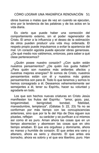 CÓMO LOGRAR UNA MAGNÍFICA RENOVACIÓN 51
obras buenas o malas que de vez en cuando se ejecutan,
sino por la tendencia de las palabras y de los actos en la
vida diaria.
   Es cierto que puede haber una corrección del
comportamiento externo, sin el poder regenerador de
Cristo. El amor a la influencia y el deseo de la estimación
de otros pueden producir una vida muy ordenada. El
respeto propio puede impulsarnos a evitar la apariencia del
mal. Un corazón egoísta puede ejecutar obras generosas.
¿De qué medio nos valdremos, entonces, para saber a qué
clase pertenecemos?
  ¿Quién posee nuestro corazón? ¿Con quién están
nuestros pensamientos? ¿De quién nos gusta hablar?
¿Para quién son nuestros más ardientes afectos y
nuestras mejores energías? Si somos de Cristo, nuestros
pensamientos están con él y nuestros más gratos
pensamientos son para él. Todo lo que tenemos y somos lo
hemos consagrado a él. Deseamos vehementemente ser
semejantes a él, tener su Espíritu, hacer su voluntad y
agradarle en todo.
   Los que son hechos nuevas criaturas en Cristo Jesús
manifiestan los frutos del Espíritu: "amor, gozo, paz,
longanimidad,      benignidad,       bondad,       fidelidad,
mansedumbre, templanza". (Gálatas 5: 22, 23) Ya no se
conforman por más tiempo con las concupiscencias
anteriores, sino que por la fe del Hijo de Dios siguen sus
pisadas, reflejan    su carácter y se purifican a sí mismos
así como él es puro. Aman ahora las cosas que en un
tiempo aborrecían y aborrecen las cosas que en otro
tiempo amaban. El que era orgulloso y dominante, ahora
es manso y humilde de corazón. El que antes era vano y
altanero, ahora es serio y discreto. El que antes era
borracho, ahora es sobrio y el que era libertino, puro. Han
 