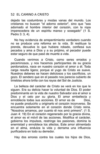 52 EL CAMINO A CRISTO
dejado las costumbres y modas vanas del mundo. Los
cristianos no buscan "el adorno exterior", sino que "sea
adornado el hombre interior del corazón, con la ropa
imperecedera de un espíritu manso y sosegado" (1 S.
Pedro 3: 3, 4).
   No hay evidencia de arrepentimiento verdadero cuando
no se produce una reforma en la vida. Si restituye la
prenda, devuelve lo que hubiere robado, confiesa sus
pecados y ama a Dios y a su prójimo, el pecador puede
estar seguro de que pasó de muerte a vida.
    Cuando venimos a Cristo, como seres errados y
pecaminosos, y nos hacemos participantes de su gracia
perdonadora, nace en nuestro corazón el amor a él. Toda
carga resulta ligera; porque el yugo de Cristo es suave.
Nuestros deberes se hacen deliciosos y los sacrificios, un
gozo. El sendero que en el pasado nos parecía cubierto de
tinieblas ahora brilla con los rayos del Sol de Justicia.
   La belleza del carácter de Cristo se verá en los que le
siguen. Era su delicia hacer la voluntad de Dios. El poder
predominante en la vida de nuestro Salvador era el amor a
Dios y el celo por su gloria. El amor embellecía y
ennoblecía todas sus acciones. El amor es de          Dios,
no puede producirlo u originarlo el corazón inconverso. Se
encuentra solamente en el corazón donde Cristo reina.
"Nosotros amamos, por cuanto él nos amó primero". (1 S.
Juan 4: 19) En el corazón regenerado por la gracia divina,
el amor es el móvil de las acciones. Modifica el carácter,
gobierna los impulsos, restringe las pasiones, domina la
enemistad y ennoblece los afectos. Este amor alimentado
en el alma, endulza la vida y derrama una influencia
purificadora en todo su derredor.
  Hay dos errores contra los cuales los hijos de Dios,
 