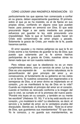 CÓMO LOGRAR UNA MAGNÍFICA RENOVACIÓN 53
particularmente los que apenas han comenzado a confiar
en su gracia, deben especialmente guardarse. El primero,
sobre el que ya se ha insistido, es el de fijarse en sus
propias obras, confiando en alguna cosa que puedan
hacer, para ponerse en armonía con Dios. El que está
procurando llegar a ser santo mediante sus propios
esfuerzos por guardar la ley, está procurando una
imposibilidad. Todo lo que el hombre puede hacer sin
Cristo está contaminado de amor propio y pecado.
Solamente la gracia de Cristo, por medio de la fe, puede
hacernos santos.
   El error opuesto y no menos peligroso es que la fe en
Cristo exime a los hombres de guardar la ley de Dios; que
puesto que solamente por la fe somos hechos
participantes de la gracia de Cristo, nuestras obras no
tienen nada que ver con nuestra redención.
   Pero nótese aquí que la obediencia no es un mero
cumplimiento externo, sino un servicio de amor. La ley de
Dios es una expresión de         su misma naturaleza; es la
personificación del gran principio del amor y, en
consecuencia, el fundamento de su gobierno en los cielos
y en la tierra. Si nuestros corazones son regenerados a la
semejanza de Dios, si el amor divino es implantado en el
corazón, ¿no se manifestará la ley de Dios en la vida?
Cuando es implantado el principio del amor en el corazón,
cuando el hombre es renovado conforme a la imagen del
que lo creó, se cumple en él la promesa del nuevo pacto:
"Pondré mis leyes en su corazón, y también en su mente
las escribiré" (Hebreos 10: 16). Y si la ley está escrita en el
corazón, ¿no modelará la vida? La obediencia, es decir, el
servicio y la lealtad de amor, es la verdadera prueba del
discipulado. Siendo así, la Escritura dice: "Este es el amor
de Dios, que guardemos sus mandamientos" "El que dice:
Yo le conozco, y no guarda sus mandamientos, es
 