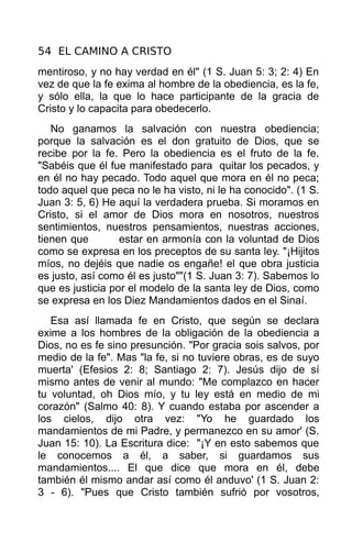54 EL CAMINO A CRISTO
mentiroso, y no hay verdad en él" (1 S. Juan 5: 3; 2: 4) En
vez de que la fe exima al hombre de la obediencia, es la fe,
y sólo ella, la que lo hace participante de la gracia de
Cristo y lo capacita para obedecerlo.
   No ganamos la salvación con nuestra obediencia;
porque la salvación es el don gratuito de Dios, que se
recibe por la fe. Pero la obediencia es el fruto de la fe.
"Sabéis que él fue manifestado para quitar los pecados, y
en él no hay pecado. Todo aquel que mora en él no peca;
todo aquel que peca no le ha visto, ni le ha conocido". (1 S.
Juan 3: 5, 6) He aquí la verdadera prueba. Si moramos en
Cristo, si el amor de Dios mora en nosotros, nuestros
sentimientos, nuestros pensamientos, nuestras acciones,
tienen que        estar en armonía con la voluntad de Dios
como se expresa en los preceptos de su santa ley. "¡Hijitos
míos, no dejéis que nadie os engañe! el que obra justicia
es justo, así como él es justo""(1 S. Juan 3: 7). Sabemos lo
que es justicia por el modelo de la santa ley de Dios, como
se expresa en los Diez Mandamientos dados en el Sinaí.
   Esa así llamada fe en Cristo, que según se declara
exime a los hombres de la obligación de la obediencia a
Dios, no es fe sino presunción. "Por gracia sois salvos, por
medio de la fe". Mas "la fe, si no tuviere obras, es de suyo
muerta' (Efesios 2: 8; Santiago 2: 7). Jesús dijo de sí
mismo antes de venir al mundo: "Me complazco en hacer
tu voluntad, oh Dios mío, y tu ley está en medio de mi
corazón" (Salmo 40: 8). Y cuando estaba por ascender a
los cielos, dijo otra vez: "Yo he guardado los
mandamientos de mi Padre, y permanezco en su amor' (S.
Juan 15: 10). La Escritura dice: "¡Y en esto sabemos que
le conocemos a él, a saber, si guardamos sus
mandamientos.... El que dice que mora en él, debe
también él mismo andar así como él anduvo' (1 S. Juan 2:
3 - 6). "Pues que Cristo también sufrió por vosotros,
 