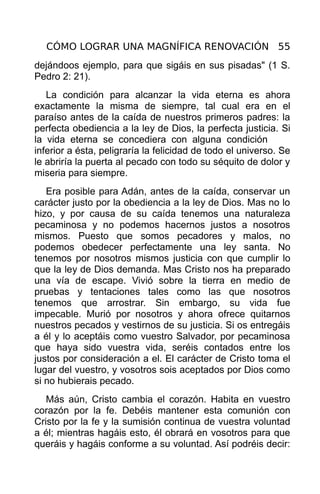 CÓMO LOGRAR UNA MAGNÍFICA RENOVACIÓN 55
dejándoos ejemplo, para que sigáis en sus pisadas" (1 S.
Pedro 2: 21).
   La condición para alcanzar la vida eterna es ahora
exactamente la misma de siempre, tal cual era en el
paraíso antes de la caída de nuestros primeros padres: la
perfecta obediencia a la ley de Dios, la perfecta justicia. Si
la vida eterna se concediera con alguna condición
inferior a ésta, peligraría la felicidad de todo el universo. Se
le abriría la puerta al pecado con todo su séquito de dolor y
miseria para siempre.
   Era posible para Adán, antes de la caída, conservar un
carácter justo por la obediencia a la ley de Dios. Mas no lo
hizo, y por causa de su caída tenemos una naturaleza
pecaminosa y no podemos hacernos justos a nosotros
mismos. Puesto que somos pecadores y malos, no
podemos obedecer perfectamente una ley santa. No
tenemos por nosotros mismos justicia con que cumplir lo
que la ley de Dios demanda. Mas Cristo nos ha preparado
una vía de escape. Vivió sobre la tierra en medio de
pruebas y tentaciones tales como las que nosotros
tenemos que arrostrar. Sin embargo, su vida fue
impecable. Murió por nosotros y ahora ofrece quitarnos
nuestros pecados y vestirnos de su justicia. Si os entregáis
a él y lo aceptáis como vuestro Salvador, por pecaminosa
que haya sido vuestra vida, seréis contados entre los
justos por consideración a el. El carácter de Cristo toma el
lugar del vuestro, y vosotros sois aceptados por Dios como
si no hubierais pecado.
   Más aún, Cristo cambia el corazón. Habita en vuestro
corazón por la fe. Debéis mantener esta comunión con
Cristo por la fe y la sumisión continua de vuestra voluntad
a él; mientras hagáis esto, él obrará en vosotros para que
queráis y hagáis conforme a su voluntad. Así podréis decir:
 