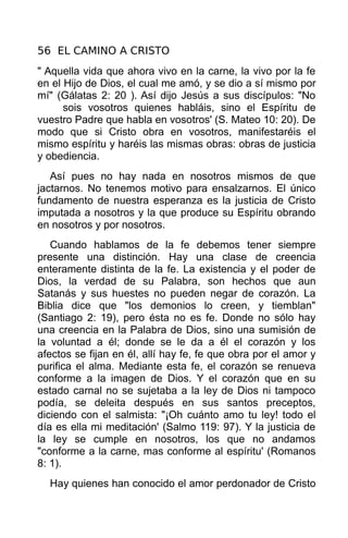 56 EL CAMINO A CRISTO
" Aquella vida que ahora vivo en la carne, la vivo por la fe
en el Hijo de Dios, el cual me amó, y se dio a sí mismo por
mí" (Gálatas 2: 20 ). Así dijo Jesús a sus discípulos: "No
      sois vosotros quienes habláis, sino el Espíritu de
vuestro Padre que habla en vosotros' (S. Mateo 10: 20). De
modo que si Cristo obra en vosotros, manifestaréis el
mismo espíritu y haréis las mismas obras: obras de justicia
y obediencia.
   Así pues no hay nada en nosotros mismos de que
jactarnos. No tenemos motivo para ensalzarnos. El único
fundamento de nuestra esperanza es la justicia de Cristo
imputada a nosotros y la que produce su Espíritu obrando
en nosotros y por nosotros.
   Cuando hablamos de la fe debemos tener siempre
presente una distinción. Hay una clase de creencia
enteramente distinta de la fe. La existencia y el poder de
Dios, la verdad de su Palabra, son hechos que aun
Satanás y sus huestes no pueden negar de corazón. La
Biblia dice que "los demonios lo creen, y tiemblan"
(Santiago 2: 19), pero ésta no es fe. Donde no sólo hay
una creencia en la Palabra de Dios, sino una sumisión de
la voluntad a él; donde se le da a él el corazón y los
afectos se fijan en él, allí hay fe, fe que obra por el amor y
purifica el alma. Mediante esta fe, el corazón se renueva
conforme a la imagen de Dios. Y el corazón que en su
estado carnal no se sujetaba a la ley de Dios ni tampoco
podía, se deleita después en sus santos preceptos,
diciendo con el salmista: "¡Oh cuánto amo tu ley! todo el
día es ella mi meditación' (Salmo 119: 97). Y la justicia de
la ley se cumple en nosotros, los que no andamos
"conforme a la carne, mas conforme al espíritu' (Romanos
8: 1).
  Hay quienes han conocido el amor perdonador de Cristo
 