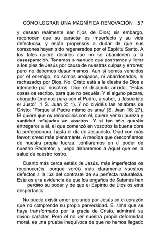 CÓMO LOGRAR UNA MAGNÍFICA RENOVACIÓN 57
y desean realmente ser hijos de Dios; sin embargo,
reconocen que su carácter es imperfecto y su vida
defectuosa, y están propensos a dudar de que sus
corazones hayan sido regenerados por el Espíritu Santo. A
los tales quiero decirles que no se abandonen a la
desesperación. Tenemos a menudo que postrarnos y llorar
a los pies de Jesús por causa de nuestras culpas y errores;
pero no debemos desanimarnos. Aun si somos vencidos
por el enemigo, no somos arrojados, ni abandonados, ni
rechazados por Dios. No; Cristo está a la diestra de Dios e
intercede por nosotros. Dice el discípulo amado: "Estas
cosas os escribo, para que no pequéis. Y si alguno pecare,
abogado tenemos para con el Padre, a saber, a Jesucristo
el Justo" (1 S. Juan 2: 1). Y no olvidéis las palabras de
Cristo: "Porque el Padre mismo os ama' (S. Juan 16: 27).
El quiere que os reconciliéis con él, quiere ver su pureza y
santidad reflejadas en vosotros. Y si tan sólo queréis
entregaros a él, el que comenzó en vosotros la buena obra
la perfeccionará, hasta el día de Jesucristo. Orad con más
fervor; creed más plenamente. A medida que desconfiemos
de nuestra propia fuerza, confiaremos en el poder de
nuestro Redentor, y luego alabaremos a Aquel que es la
salud de nuestro rostro.
   Cuanto más cerca estéis de Jesús, más imperfectos os
reconoceréis, porque veréis más claramente vuestros
defectos a la luz del contraste de su perfecta naturaleza.
Esta es una evidencia de que los engaños de Satanás han
    perdido su poder y de que el Espíritu de Dios os está
despertando.
   No puede existir amor profundo por Jesús en el corazón
que no comprende su propia perversidad. El alma que se
haya transformado por la gracia de Cristo, admirará su
divino carácter. Pero el no ver nuestra propia deformidad
moral, es una prueba inequívoca de que no hemos llegado
 