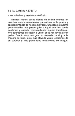 58 EL CAMINO A CRISTO
a ver la belleza y excelencia de Cristo.
  Mientras menos cosas dignas de estima veamos en
nosotros, más encontraremos que estimar en la pureza y
santidad infinitas de nuestro Salvador. Una idea de nuestra
pecaminosidad nos puede guiar a Aquel que nos puede
perdonar; y cuando, comprendiendo nuestra impotencia,
nos esforcemos en seguir a Cristo, él se nos revelará con
poder. Cuanto más nos guíe la necesidad a él y a la
Palabra de Dios, tanto más elevada visión tendremos de
su carácter y más plenamente reflejaremos su imagen.
 