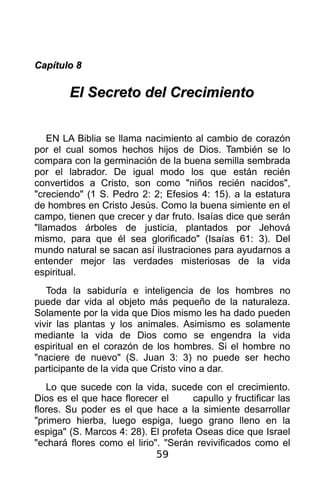 Capítulo 8

        El Secreto del Crecimiento


    EN LA Biblia se llama nacimiento al cambio de corazón
por el cual somos hechos hijos de Dios. También se lo
compara con la germinación de la buena semilla sembrada
por el labrador. De igual modo los que están recién
convertidos a Cristo, son como "niños recién nacidos",
"creciendo" (1 S. Pedro 2: 2; Efesios 4: 15). a la estatura
de hombres en Cristo Jesús. Como la buena simiente en el
campo, tienen que crecer y dar fruto. Isaías dice que serán
"llamados árboles de justicia, plantados por Jehová
mismo, para que él sea glorificado" (Isaías 61: 3). Del
mundo natural se sacan así ilustraciones para ayudarnos a
entender mejor las verdades misteriosas de la vida
espiritual.
   Toda la sabiduría e inteligencia de los hombres no
puede dar vida al objeto más pequeño de la naturaleza.
Solamente por la vida que Dios mismo les ha dado pueden
vivir las plantas y los animales. Asimismo es solamente
mediante la vida de Dios como se engendra la vida
espiritual en el corazón de los hombres. Si el hombre no
"naciere de nuevo" (S. Juan 3: 3) no puede ser hecho
participante de la vida que Cristo vino a dar.
   Lo que sucede con la vida, sucede con el crecimiento.
Dios es el que hace florecer el      capullo y fructificar las
flores. Su poder es el que hace a la simiente desarrollar
"primero hierba, luego espiga, luego grano lleno en la
espiga" (S. Marcos 4: 28). El profeta Oseas dice que Israel
"echará flores como el lirio". "Serán revivificados como el
                             59
 
