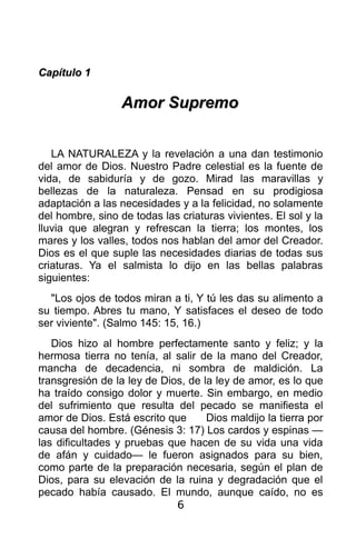 Capítulo 1

                  Amor Supremo


   LA NATURALEZA y la revelación a una dan testimonio
del amor de Dios. Nuestro Padre celestial es la fuente de
vida, de sabiduría y de gozo. Mirad las maravillas y
bellezas de la naturaleza. Pensad en su prodigiosa
adaptación a las necesidades y a la felicidad, no solamente
del hombre, sino de todas las criaturas vivientes. El sol y la
lluvia que alegran y refrescan la tierra; los montes, los
mares y los valles, todos nos hablan del amor del Creador.
Dios es el que suple las necesidades diarias de todas sus
criaturas. Ya el salmista lo dijo en las bellas palabras
siguientes:
  "Los ojos de todos miran a ti, Y tú les das su alimento a
su tiempo. Abres tu mano, Y satisfaces el deseo de todo
ser viviente". (Salmo 145: 15, 16.)
   Dios hizo al hombre perfectamente santo y feliz; y la
hermosa tierra no tenía, al salir de la mano del Creador,
mancha de decadencia, ni sombra de maldición. La
transgresión de la ley de Dios, de la ley de amor, es lo que
ha traído consigo dolor y muerte. Sin embargo, en medio
del sufrimiento que resulta del pecado se manifiesta el
amor de Dios. Está escrito que      Dios maldijo la tierra por
causa del hombre. (Génesis 3: 17) Los cardos y espinas —
las dificultades y pruebas que hacen de su vida una vida
de afán y cuidado— le fueron asignados para su bien,
como parte de la preparación necesaria, según el plan de
Dios, para su elevación de la ruina y degradación que el
pecado había causado. El mundo, aunque caído, no es
                             6
 
