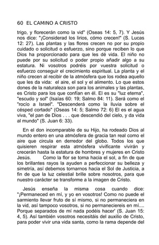 60 EL CAMINO A CRISTO
trigo, y florecerán como la vid" (Oseas 14: 5, 7). Y Jesús
nos dice: "¡Considerad los lirios, cómo crecen!" (S. Lucas
12: 27). Las plantas y las flores crecen no por su propio
cuidado o solicitud o esfuerzo, sino porque reciben lo que
Dios ha proporcionado para que les dé vida. El niño no
puede por su solicitud o poder propio añadir algo a su
estatura. Ni vosotros podréis por vuestra solicitud o
esfuerzo conseguir el crecimiento espiritual. La planta y el
niño crecen al recibir de la atmósfera que los rodea aquello
que les da vida: el aire, el sol y el alimento. Lo que estos
dones de la naturaleza son para los animales y las plantas,
es Cristo para los que confían en él. El es su "luz eterna",
"escudo y sol" (Isaías 60: 19; Salmo 84: 11). Será como el
"rocío a Israel". "Descenderá como la lluvia sobre el
césped cortado" (Oseas 14: 5; Salmo 72: 6) El es el agua
viva, "el pan de Dios . . . que descendió del cielo, y da vida
al mundo" (S. Juan 6: 33).
   En el don incomparable de su Hijo, ha rodeado Dios al
mundo entero en una atmósfera de gracia tan real como el
aire que circula en derredor del globo. Todos los que
quisieren respirar esta atmósfera vivificante vivirán y
crecerán hasta la estatura de hombres y mujeres en Cristo
Jesús.       Como la flor se torna hacia el sol, a fin de que
los brillantes rayos la ayuden a perfeccionar su belleza y
simetría, así debemos tornarnos hacia el Sol de Justicia, a
fin de que la luz celestial brille sobre nosotros, para que
nuestro carácter se transforme a la imagen de Cristo.
   Jesús enseña la misma cosa cuando dice:
"¡Permaneced en mí, y yo en vosotros! Como no puede el
sarmiento llevar fruto de sí mismo, si no permaneciera en
la vid, así tampoco vosotros, si no permaneciereis en mí....
Porque separados de mí nada podéis hacer' (S. Juan 15:
4, 5). Así también vosotros necesitáis del auxilio de Cristo,
para poder vivir una vida santa, como la rama depende del
 